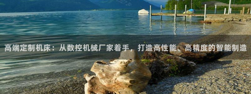 天辰娱乐app:高端定制机床:从数控机械厂家着手,打造高性能、高精度的智能制造